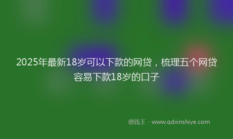 2025年最新18岁可以下款的网贷，梳理五个网贷容易下款18岁的口子