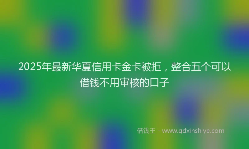 2025年最新华夏信用卡金卡被拒，整合五个可以借钱不用审核的口子