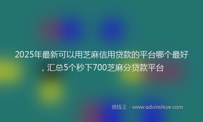 2025年最新可以用芝麻信用贷款的平台哪个最好，汇总5个秒下700芝麻分贷款平台
