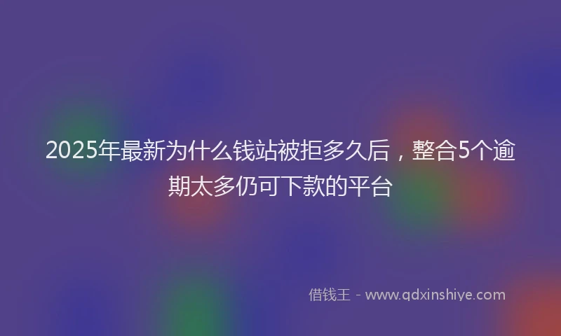 2025年最新为什么钱站被拒多久后，整合5个逾期太多仍可下款的平台