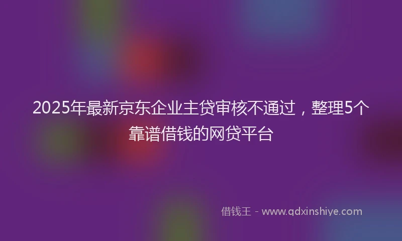2025年最新京东企业主贷审核不通过，整理5个靠谱借钱的网贷平台