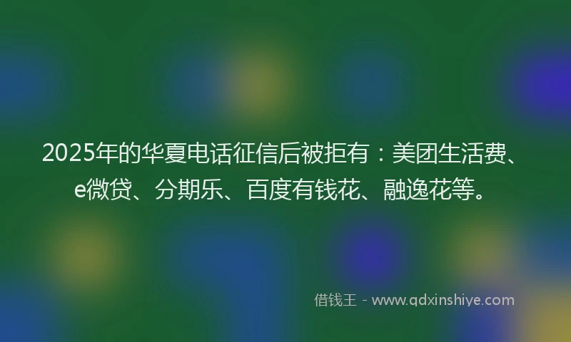 2025年的华夏电话征信后被拒有：美团生活费、e微贷、分期乐、百度有钱花、融逸花等。