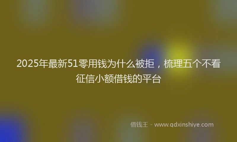 2025年最新51零用钱为什么被拒，梳理五个不看征信小额借钱的平台