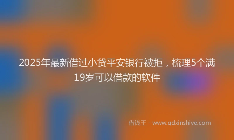 2025年最新借过小贷平安银行被拒，梳理5个满19岁可以借款的软件