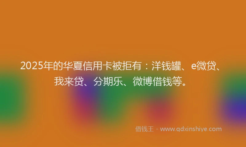 2025年的华夏信用卡被拒有：洋钱罐、e微贷、我来贷、分期乐、微博借钱等。