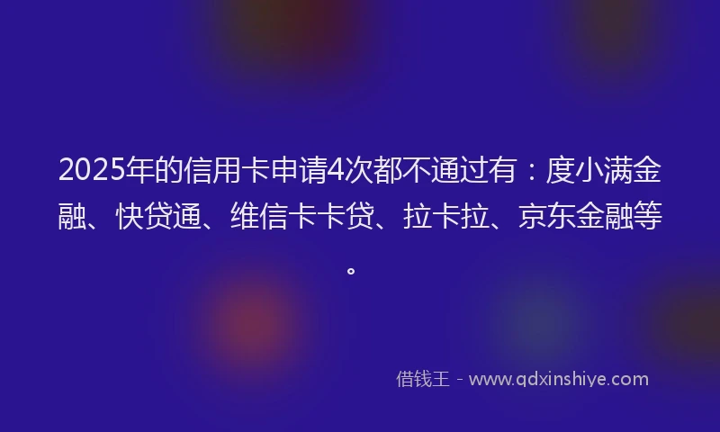 2025年的信用卡申请4次都不通过有：度小满金融、快贷通、维信卡卡贷、拉卡拉、京东金融等。