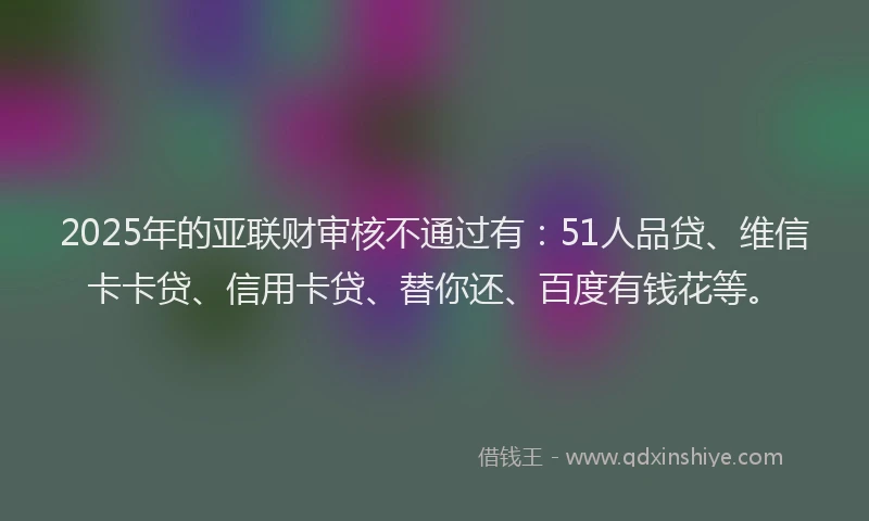 2025年的亚联财审核不通过有：51人品贷、维信卡卡贷、信用卡贷、替你还、百度有钱花等。