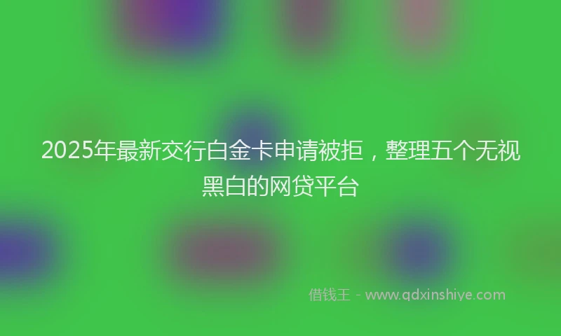 2025年最新交行白金卡申请被拒，整理五个无视黑白的网贷平台