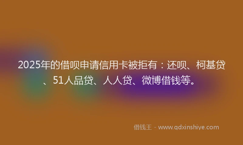 2025年的借呗申请信用卡被拒有：还呗、柯基贷、51人品贷、人人贷、微博借钱等。