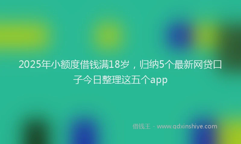 2025年小额度借钱满18岁，归纳5个最新网贷口子今日整理这五个app