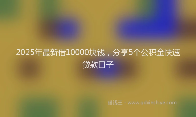 2025年最新借10000块钱，分享5个公积金快速贷款口子