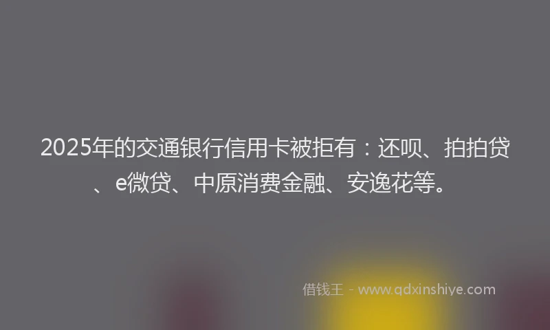 2025年的交通银行信用卡被拒有：还呗、拍拍贷、e微贷、中原消费金融、安逸花等。