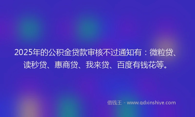 2025年的公积金贷款审核不过通知有：微粒贷、读秒贷、惠商贷、我来贷、百度有钱花等。