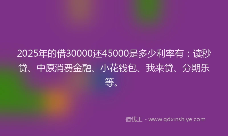2025年的借30000还45000是多少利率有：读秒贷、中原消费金融、小花钱包、我来贷、分期乐等。