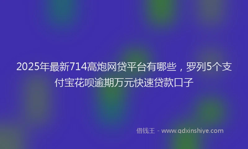2025年最新714高炮网贷平台有哪些，罗列5个支付宝花呗逾期万元快速贷款口子