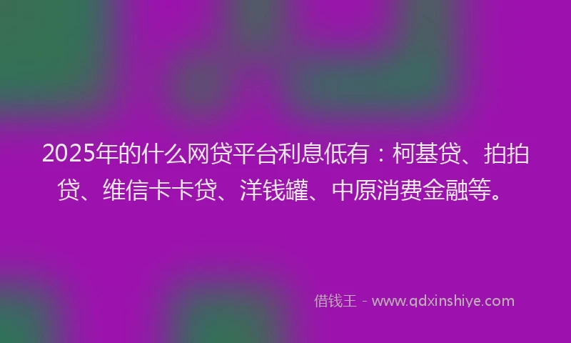 2025年的什么网贷平台利息低有：柯基贷、拍拍贷、维信卡卡贷、洋钱罐、中原消费金融等。