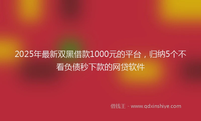 2025年最新双黑借款1000元的平台，归纳5个不看负债秒下款的网贷软件