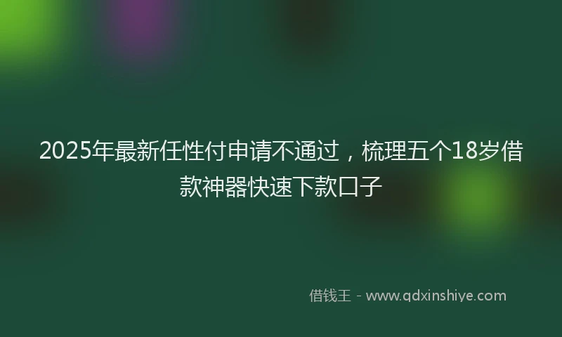 2025年最新任性付申请不通过，梳理五个18岁借款神器快速下款口子