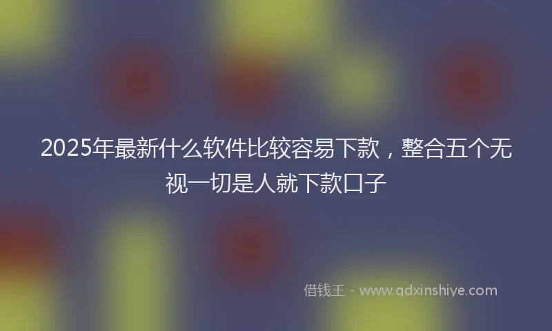 2025年最新什么软件比较容易下款，整合五个无视一切是人就下款口子