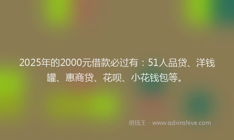 2025年的2000元借款必过有：51人品贷、洋钱罐、惠商贷、花呗、小花钱包等。