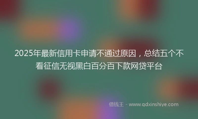 2025年最新信用卡申请不通过原因，总结五个不看征信无视黑白百分百下款网贷平台