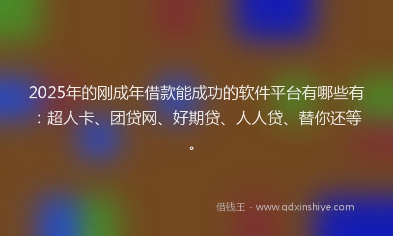 2025年的刚成年借款能成功的软件平台有哪些有：超人卡、团贷网、好期贷、人人贷、替你还等。