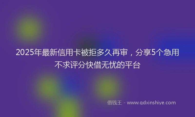 2025年最新信用卡被拒多久再审，分享5个急用不求评分快借无忧的平台