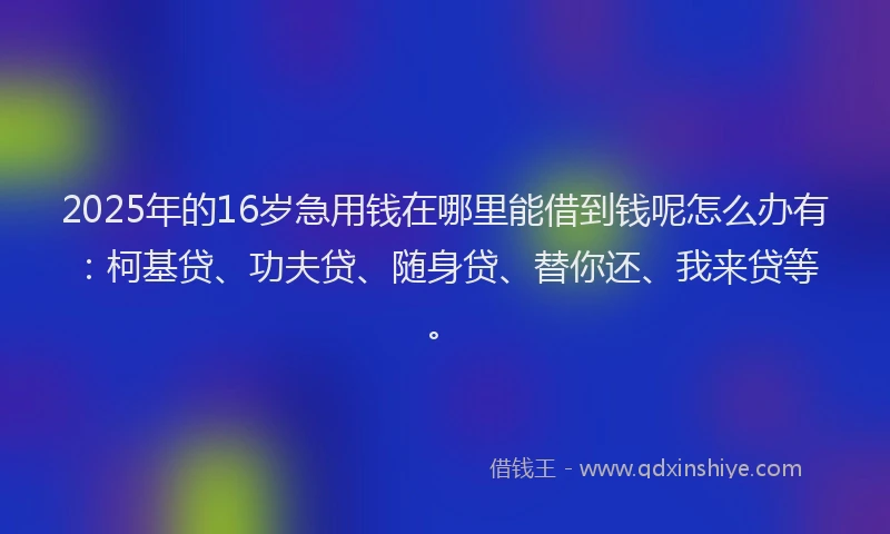 2025年的16岁急用钱在哪里能借到钱呢怎么办有：柯基贷、功夫贷、随身贷、替你还、我来贷等。