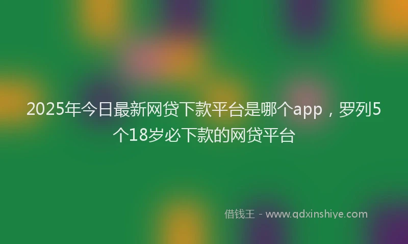 2025年今日最新网贷下款平台是哪个app，罗列5个18岁必下款的网贷平台