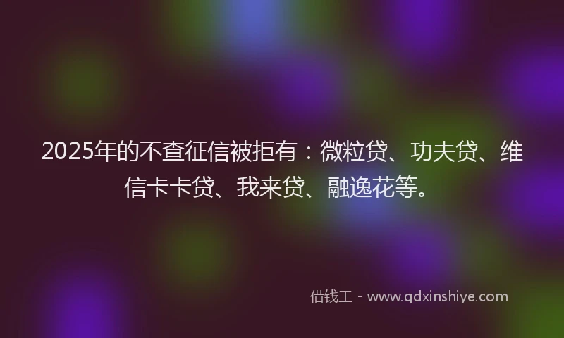 2025年的不查征信被拒有：微粒贷、功夫贷、维信卡卡贷、我来贷、融逸花等。
