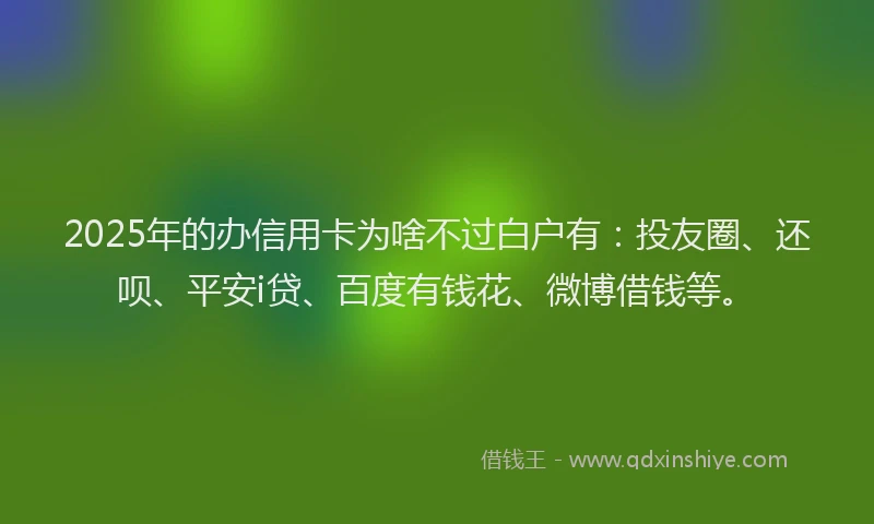 2025年的办信用卡为啥不过白户有：投友圈、还呗、平安i贷、百度有钱花、微博借钱等。