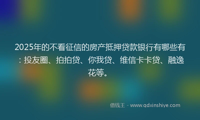 2025年的不看征信的房产抵押贷款银行有哪些有：投友圈、拍拍贷、你我贷、维信卡卡贷、融逸花等。