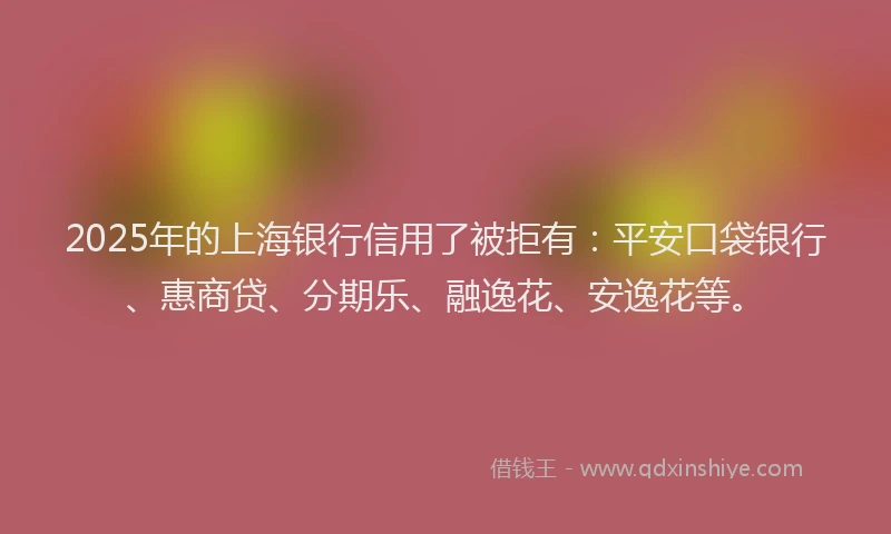 2025年的上海银行信用了被拒有：平安口袋银行、惠商贷、分期乐、融逸花、安逸花等。