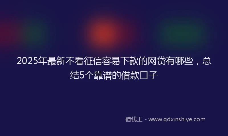 2025年最新不看征信容易下款的网贷有哪些，总结5个靠谱的借款口子