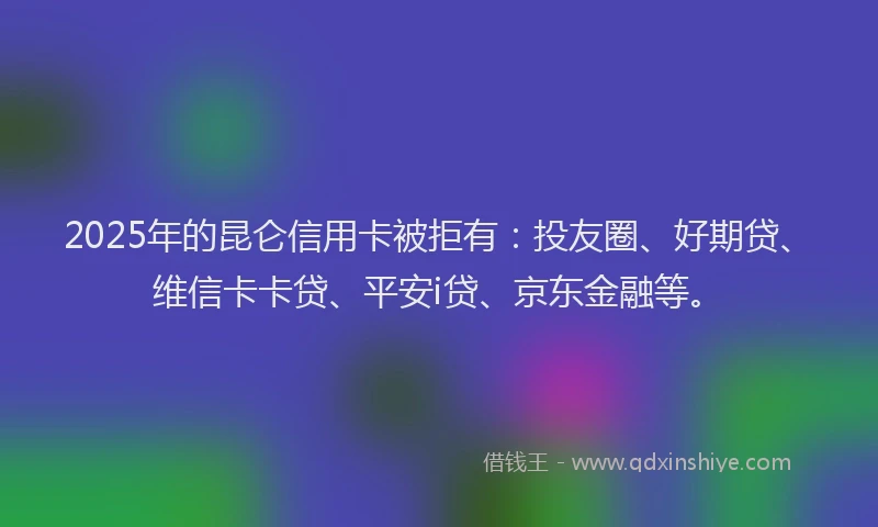 2025年的昆仑信用卡被拒有：投友圈、好期贷、维信卡卡贷、平安i贷、京东金融等。