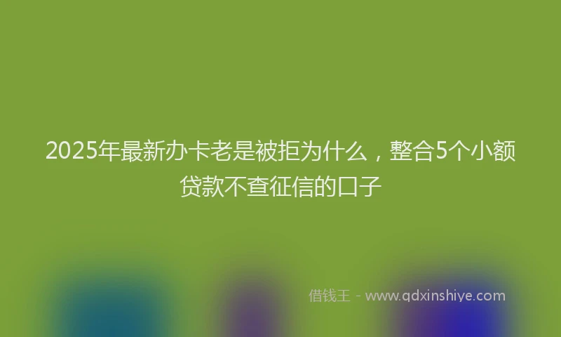 2025年最新办卡老是被拒为什么，整合5个小额贷款不查征信的口子