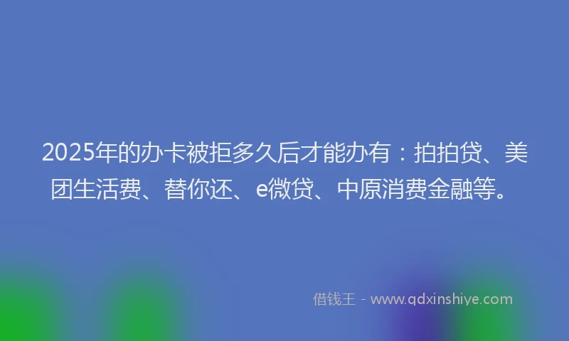 2025年的办卡被拒多久后才能办有：拍拍贷、美团生活费、替你还、e微贷、中原消费金融等。