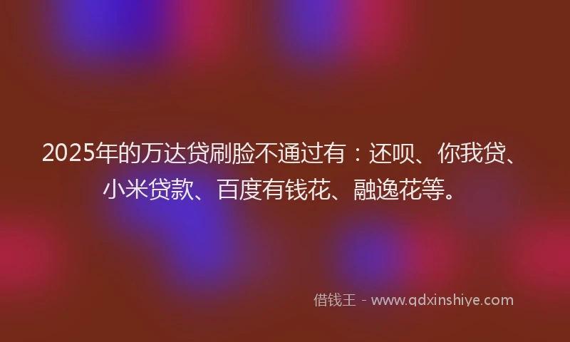 2025年的万达贷刷脸不通过有：还呗、你我贷、小米贷款、百度有钱花、融逸花等。
