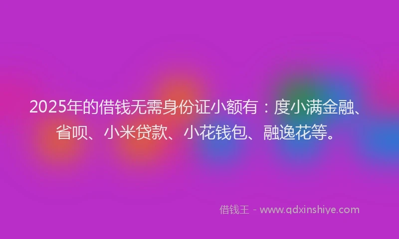 2025年的借钱无需身份证小额有：度小满金融、省呗、小米贷款、小花钱包、融逸花等。