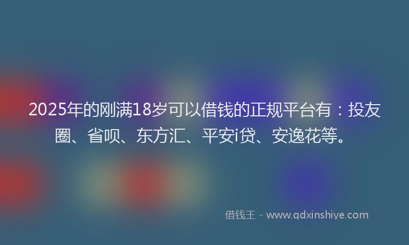2025年的刚满18岁可以借钱的正规平台有：投友圈、省呗、东方汇、平安i贷、安逸花等。