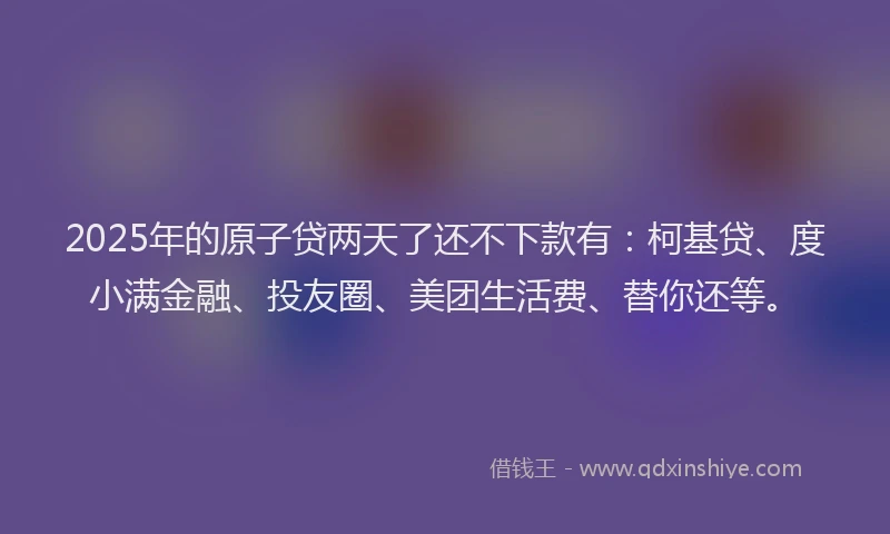2025年的原子贷两天了还不下款有：柯基贷、度小满金融、投友圈、美团生活费、替你还等。