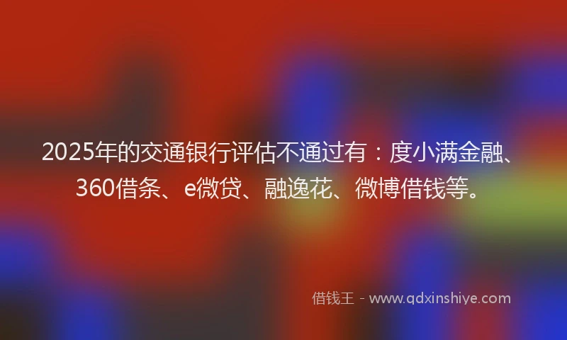 2025年的交通银行评估不通过有：度小满金融、360借条、e微贷、融逸花、微博借钱等。