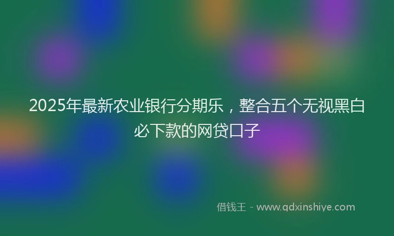 2025年最新农业银行分期乐，整合五个无视黑白必下款的网贷口子
