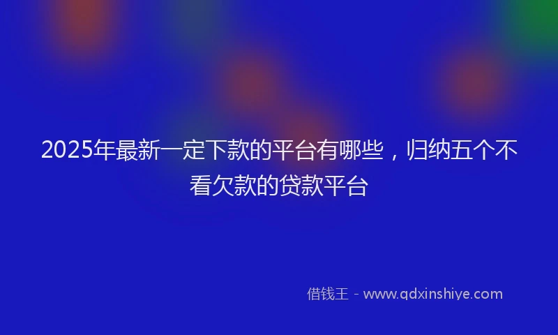 2025年最新一定下款的平台有哪些，归纳五个不看欠款的贷款平台