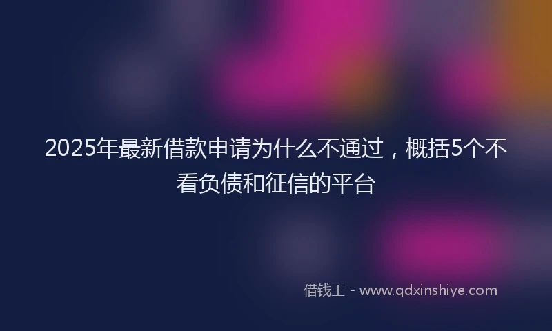 2025年最新借款申请为什么不通过，概括5个不看负债和征信的平台