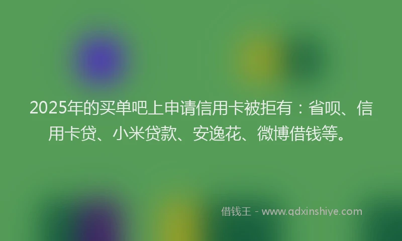 2025年的买单吧上申请信用卡被拒有：省呗、信用卡贷、小米贷款、安逸花、微博借钱等。