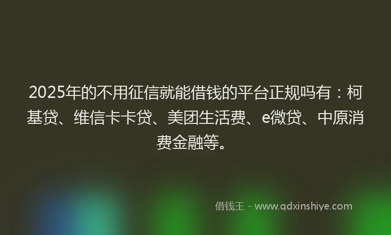 2025年的不用征信就能借钱的平台正规吗有：柯基贷、维信卡卡贷、美团生活费、e微贷、中原消费金融等。