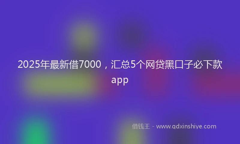 2025年最新借7000，汇总5个网贷黑口子必下款app