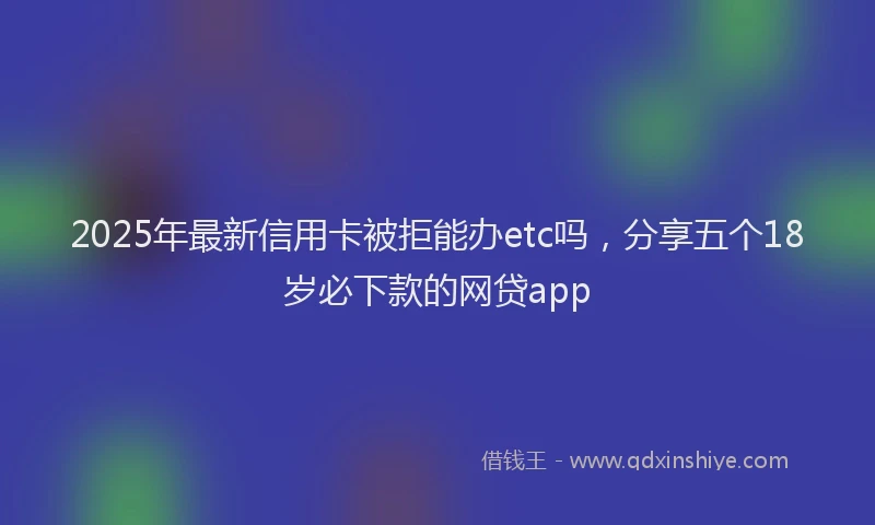 2025年最新信用卡被拒能办etc吗，分享五个18岁必下款的网贷app
