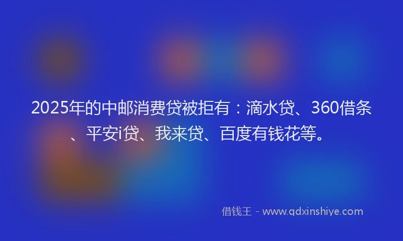 2025年的中邮消费贷被拒有：滴水贷、360借条、平安i贷、我来贷、百度有钱花等。